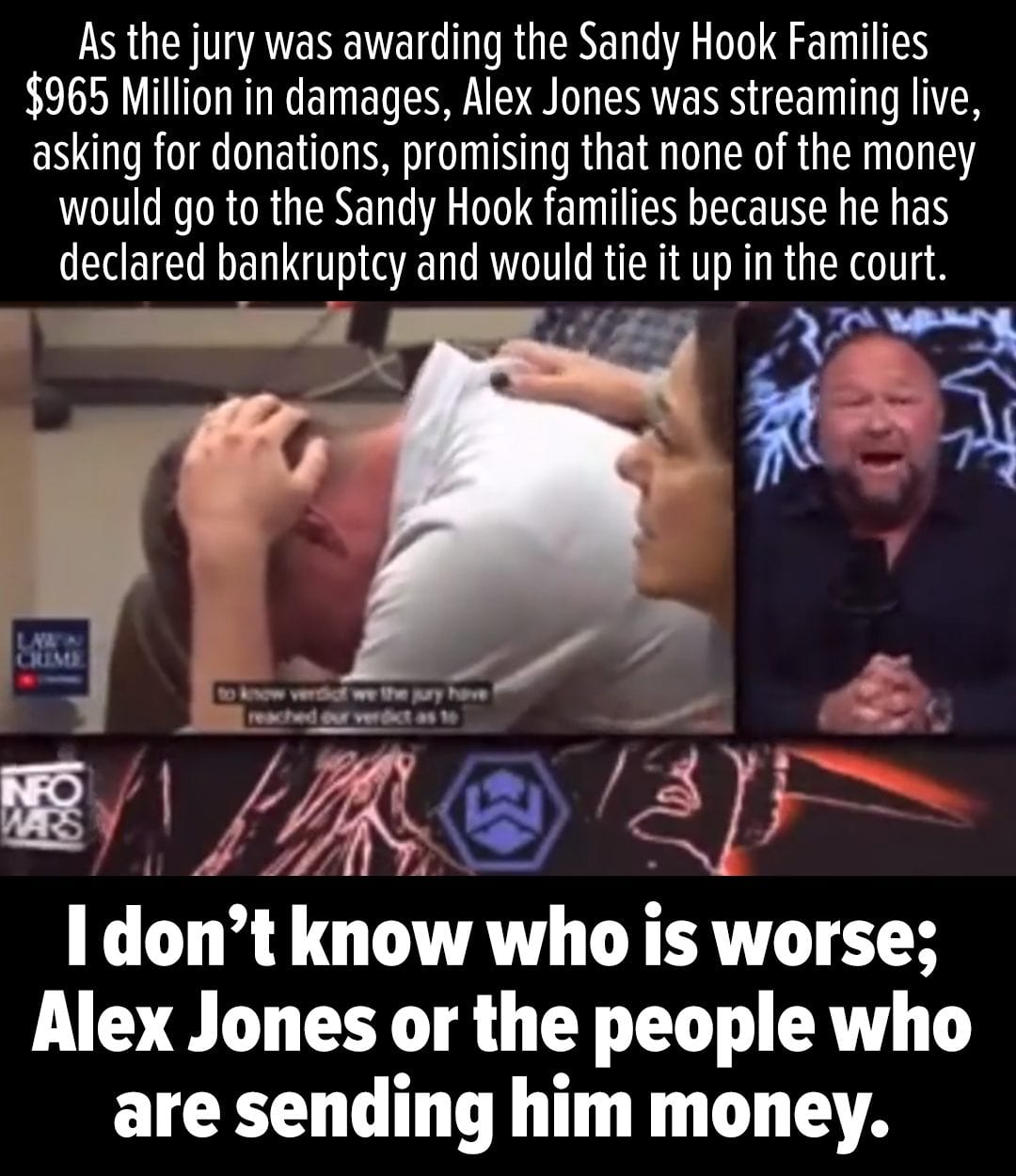 As the jury was awarding the Sandy Hook Families $965 Million in damages, Alex Jones was streaming live, asking for donations, promising that none of the money would go to the Sandy Hook families because he has declared bankruptcy and would tie it up in the court. I don't know who is worse; Alex Jones or the people who are sending him money.