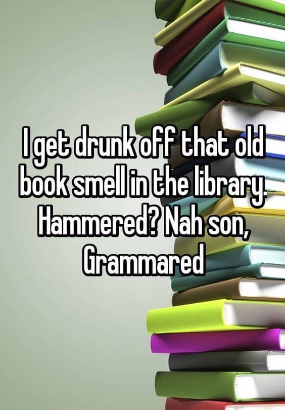I get drunk off that old books smell in the library. Hammered? Nah son, Grammared