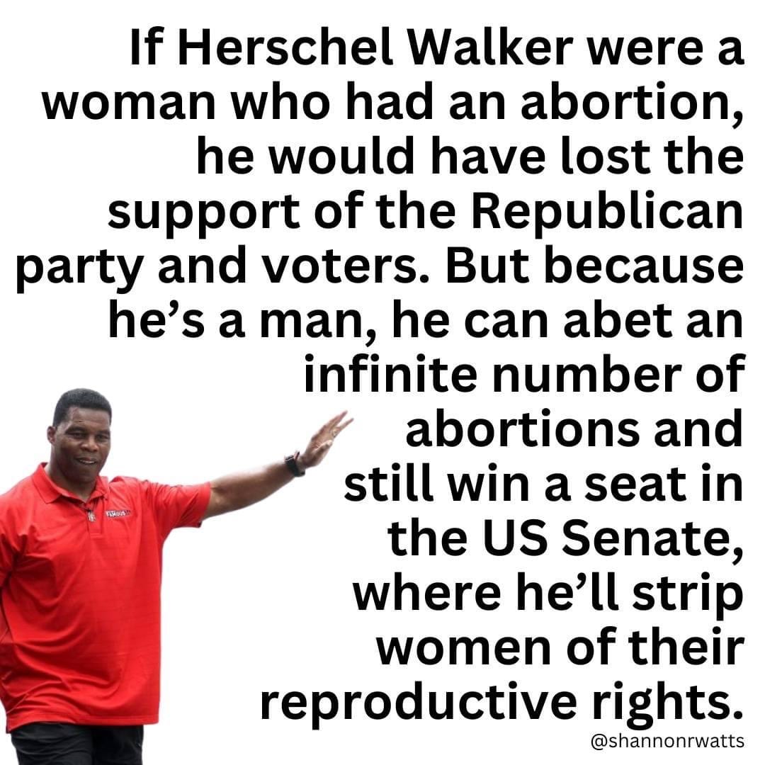 If Herschel Walker were a woman who had an abortion, he would have lost the support of the Republican party and voters. But because he's a man, he can abet an infinite number of abortions and still win a seat in the US Senate, where he'll strip women of their reproductive rights
