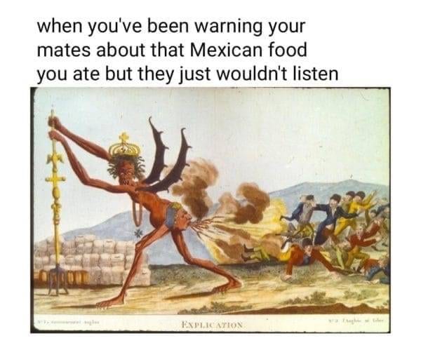 when you've been warning your mates about that Mexican food you ate but they just wouldn't listen